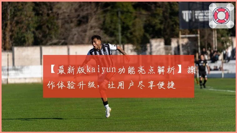 【最新版kaiyun功能亮点解析】操作体验升级，让用户尽享便捷
