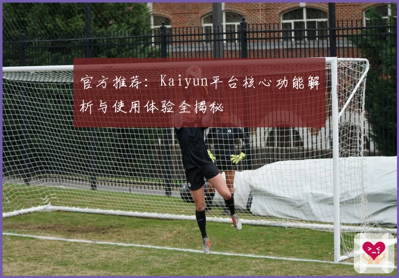 官方推荐：Kaiyun平台核心功能解析与使用体验全揭秘